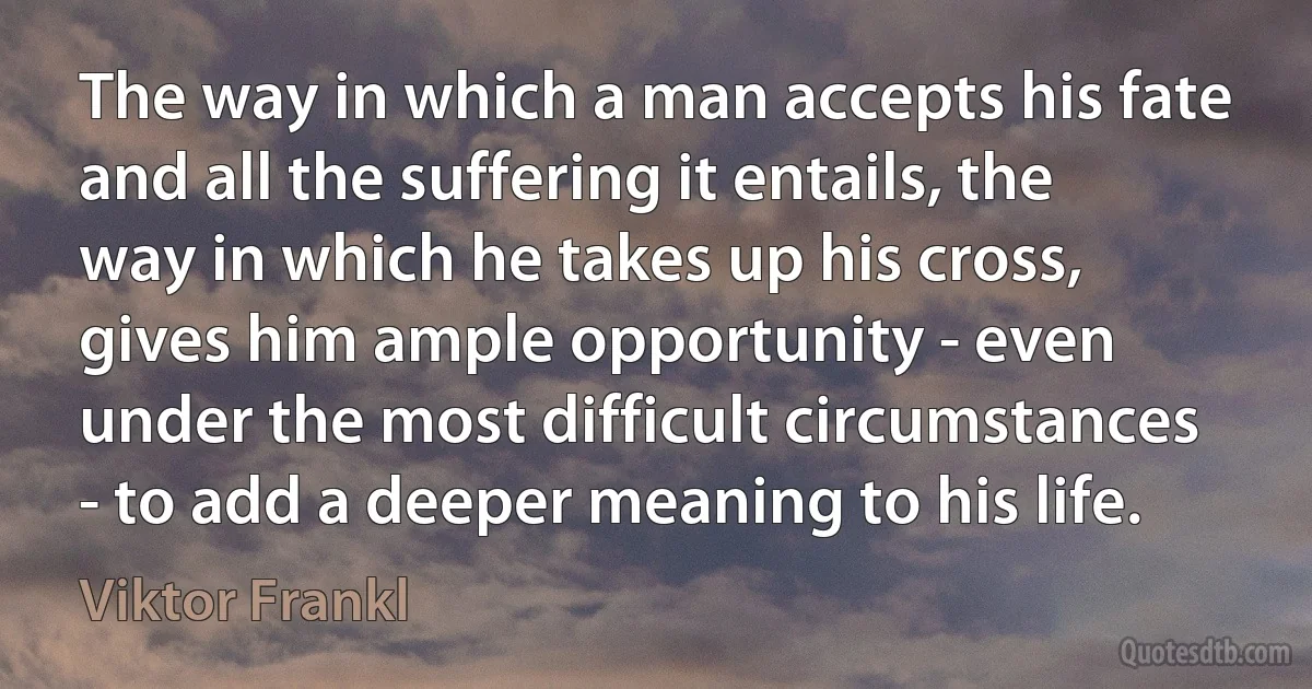 The way in which a man accepts his fate and all the suffering it entails, the way in which he takes up his cross, gives him ample opportunity - even under the most difficult circumstances - to add a deeper meaning to his life. (Viktor Frankl)