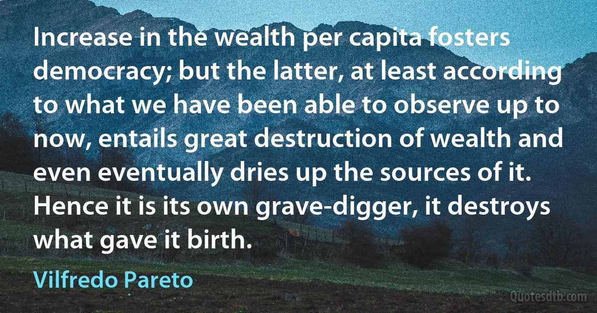 Increase in the wealth per capita fosters democracy; but the latter, at least according to what we have been able to observe up to now, entails great destruction of wealth and even eventually dries up the sources of it. Hence it is its own grave-digger, it destroys what gave it birth. (Vilfredo Pareto)