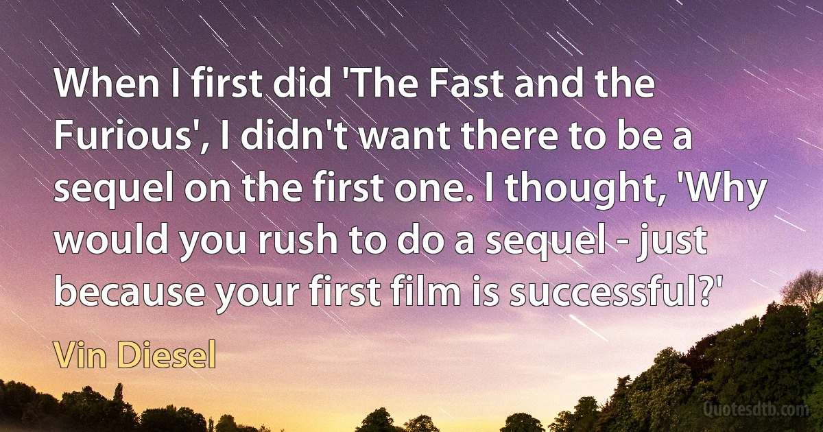 When I first did 'The Fast and the Furious', I didn't want there to be a sequel on the first one. I thought, 'Why would you rush to do a sequel - just because your first film is successful?' (Vin Diesel)