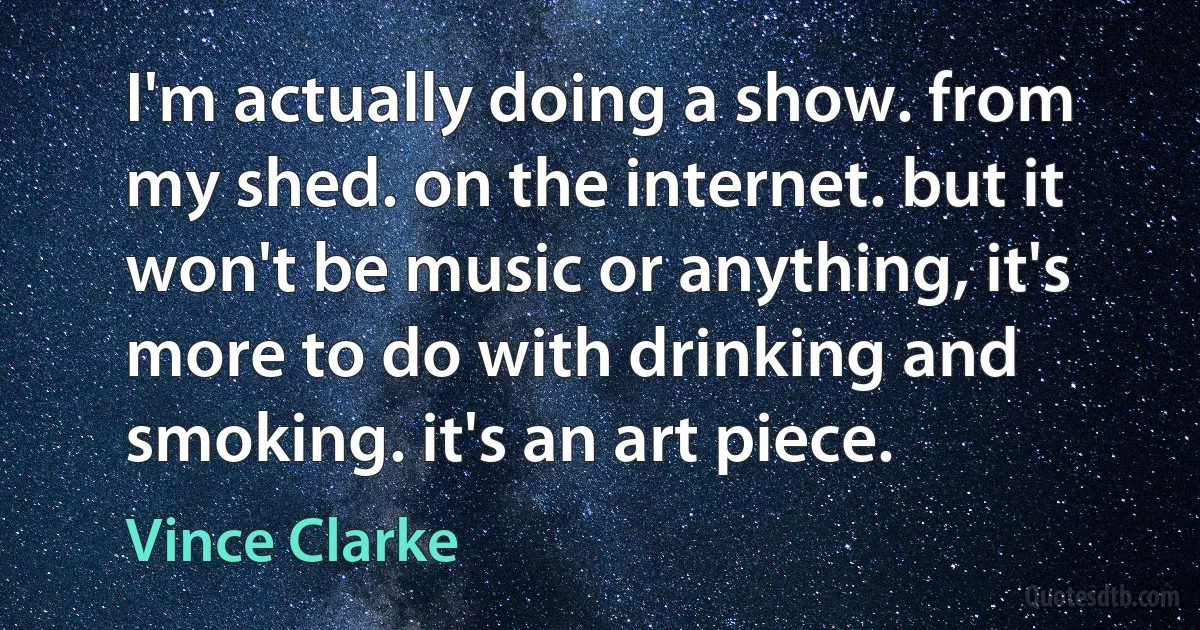 I'm actually doing a show. from my shed. on the internet. but it won't be music or anything, it's more to do with drinking and smoking. it's an art piece. (Vince Clarke)