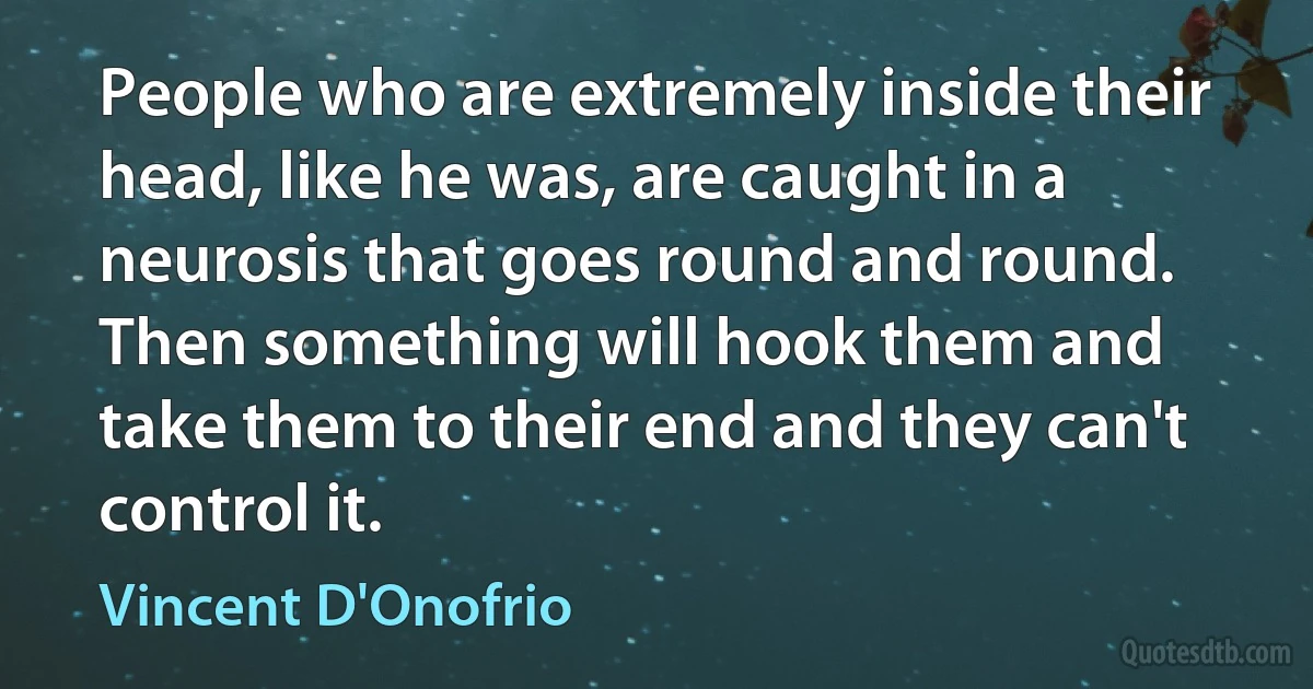 People who are extremely inside their head, like he was, are caught in a neurosis that goes round and round. Then something will hook them and take them to their end and they can't control it. (Vincent D'Onofrio)