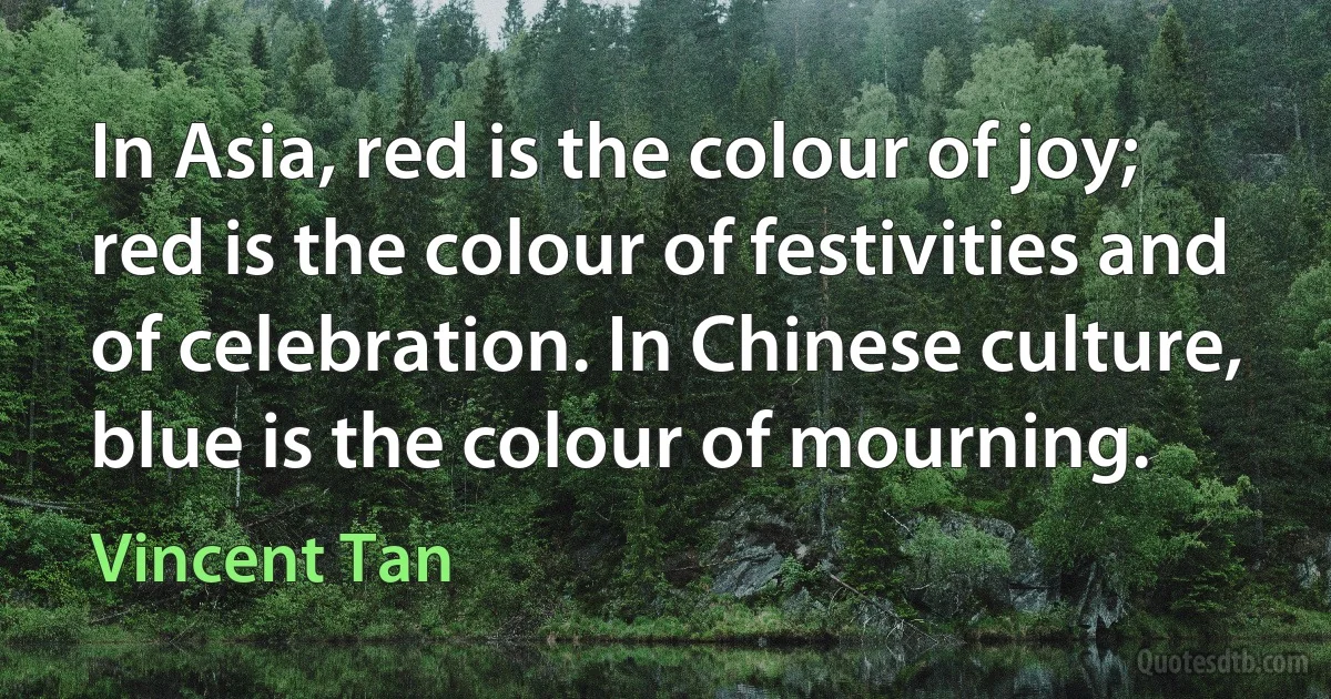 In Asia, red is the colour of joy; red is the colour of festivities and of celebration. In Chinese culture, blue is the colour of mourning. (Vincent Tan)