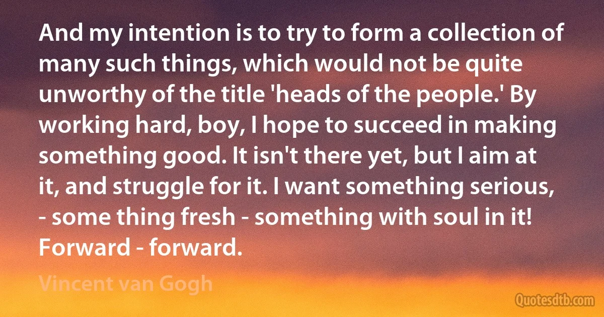And my intention is to try to form a collection of many such things, which would not be quite unworthy of the title 'heads of the people.' By working hard, boy, I hope to succeed in making something good. It isn't there yet, but I aim at it, and struggle for it. I want something serious, - some thing fresh - something with soul in it! Forward - forward. (Vincent van Gogh)