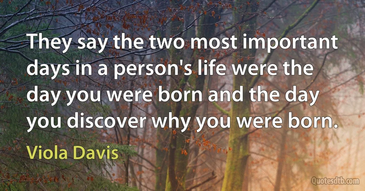 They say the two most important days in a person's life were the day you were born and the day you discover why you were born. (Viola Davis)