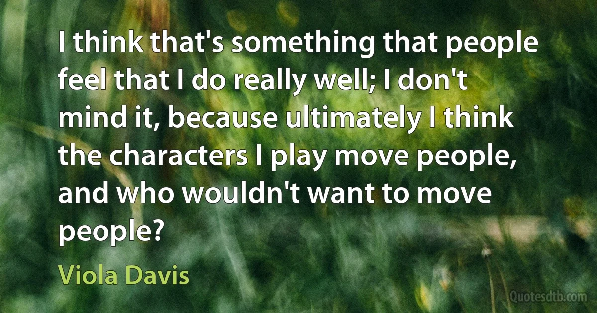 I think that's something that people feel that I do really well; I don't mind it, because ultimately I think the characters I play move people, and who wouldn't want to move people? (Viola Davis)