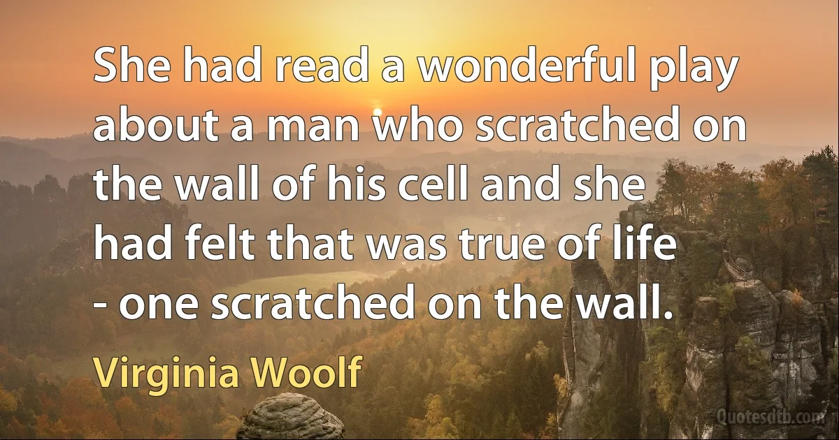 She had read a wonderful play about a man who scratched on the wall of his cell and she had felt that was true of life - one scratched on the wall. (Virginia Woolf)