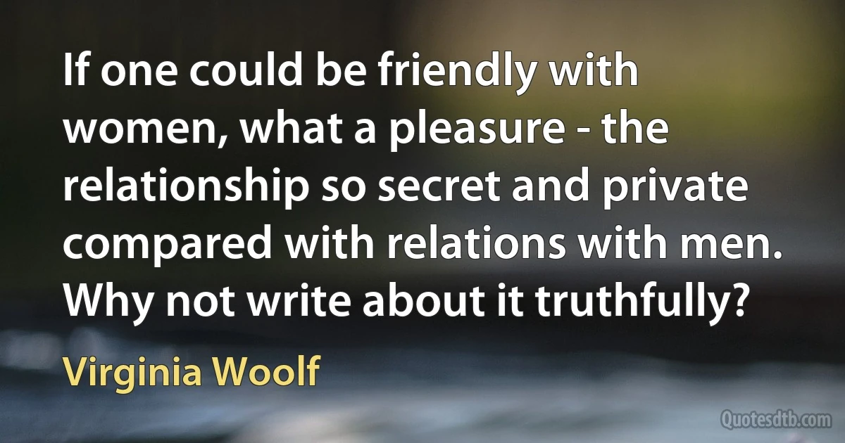 If one could be friendly with women, what a pleasure - the relationship so secret and private compared with relations with men. Why not write about it truthfully? (Virginia Woolf)