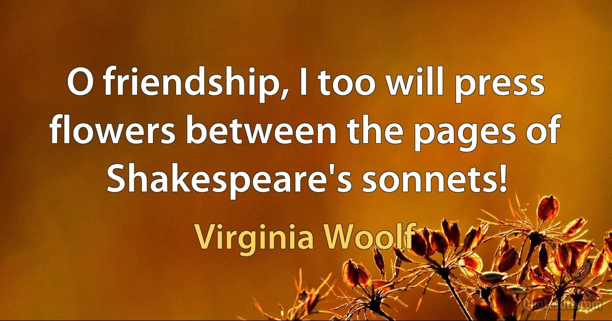 O friendship, I too will press flowers between the pages of Shakespeare's sonnets! (Virginia Woolf)