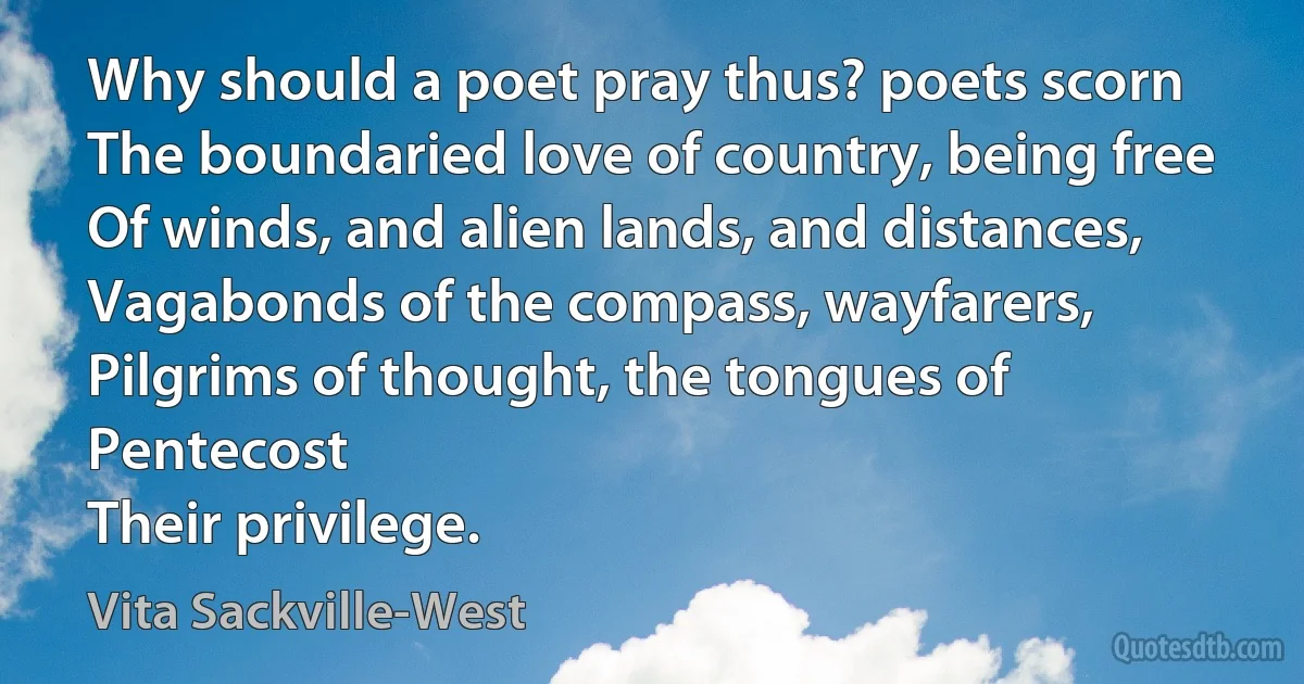 Why should a poet pray thus? poets scorn
The boundaried love of country, being free
Of winds, and alien lands, and distances,
Vagabonds of the compass, wayfarers,
Pilgrims of thought, the tongues of Pentecost
Their privilege. (Vita Sackville-West)