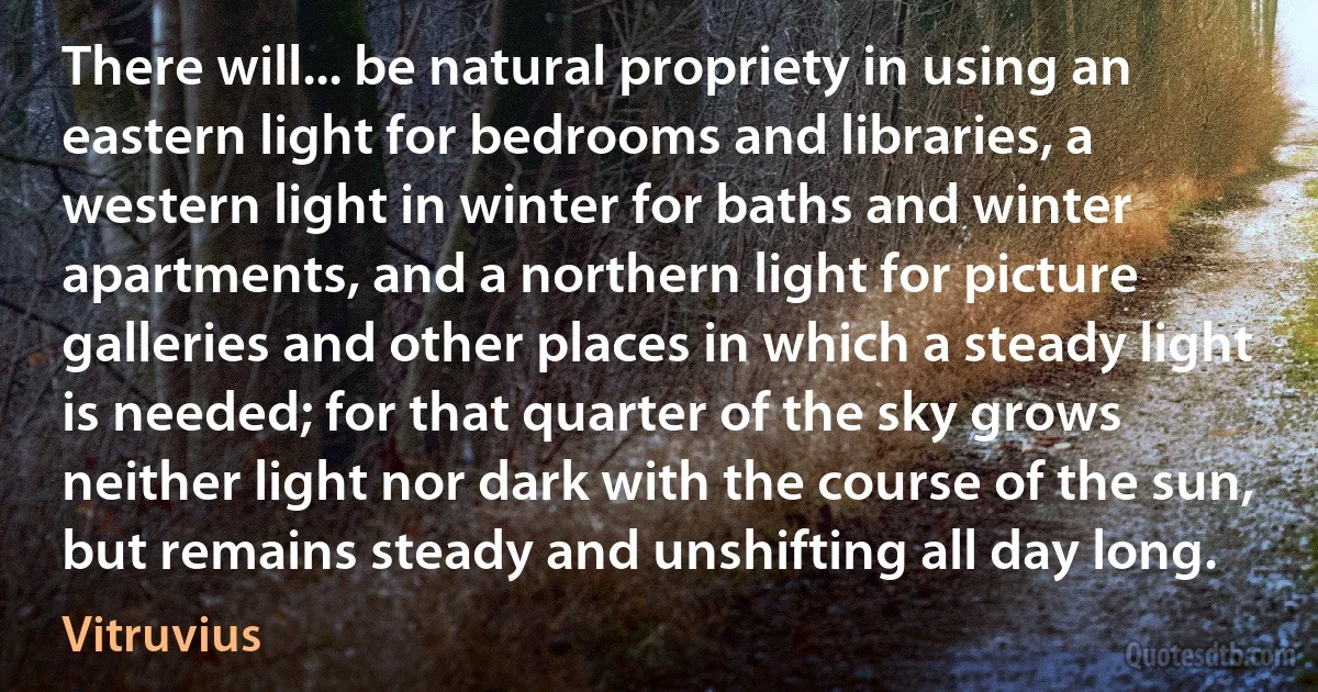 There will... be natural propriety in using an eastern light for bedrooms and libraries, a western light in winter for baths and winter apartments, and a northern light for picture galleries and other places in which a steady light is needed; for that quarter of the sky grows neither light nor dark with the course of the sun, but remains steady and unshifting all day long. (Vitruvius)