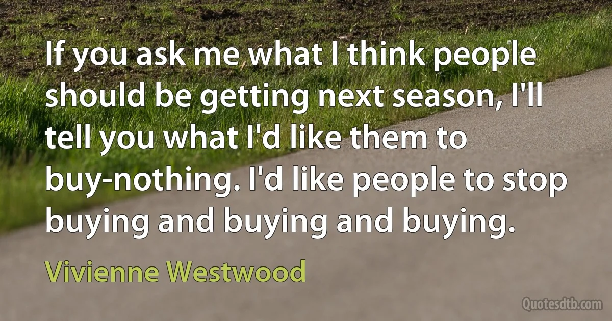 If you ask me what I think people should be getting next season, I'll tell you what I'd like them to buy-nothing. I'd like people to stop buying and buying and buying. (Vivienne Westwood)