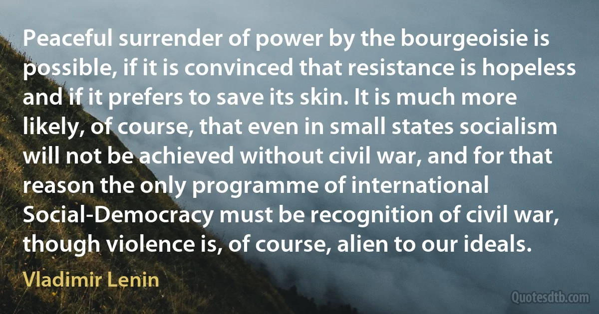 Peaceful surrender of power by the bourgeoisie is possible, if it is convinced that resistance is hopeless and if it prefers to save its skin. It is much more likely, of course, that even in small states socialism will not be achieved without civil war, and for that reason the only programme of international Social-Democracy must be recognition of civil war, though violence is, of course, alien to our ideals. (Vladimir Lenin)