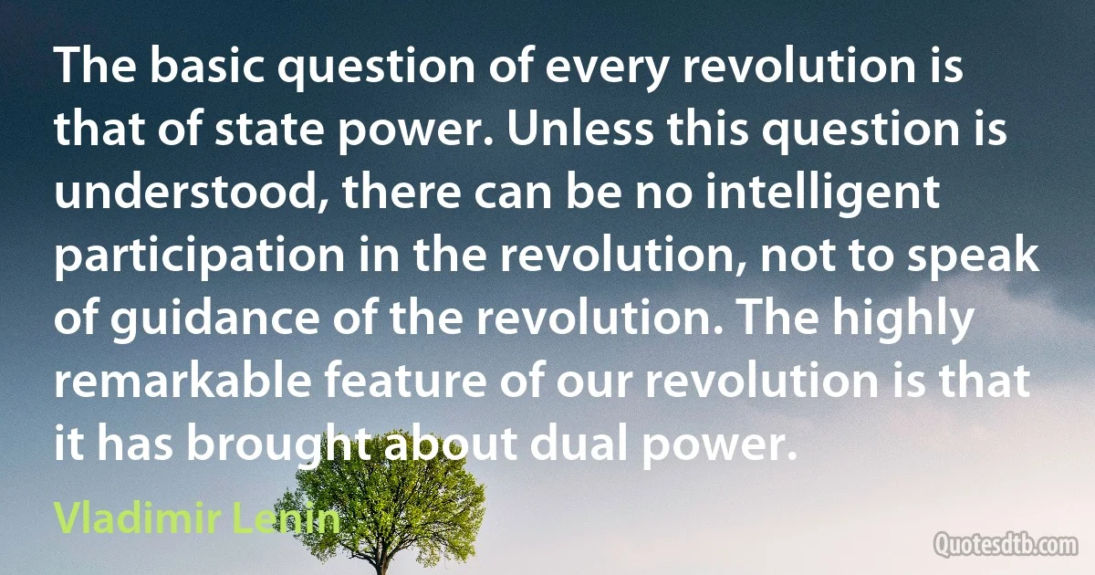 The basic question of every revolution is that of state power. Unless this question is understood, there can be no intelligent participation in the revolution, not to speak of guidance of the revolution. The highly remarkable feature of our revolution is that it has brought about dual power. (Vladimir Lenin)