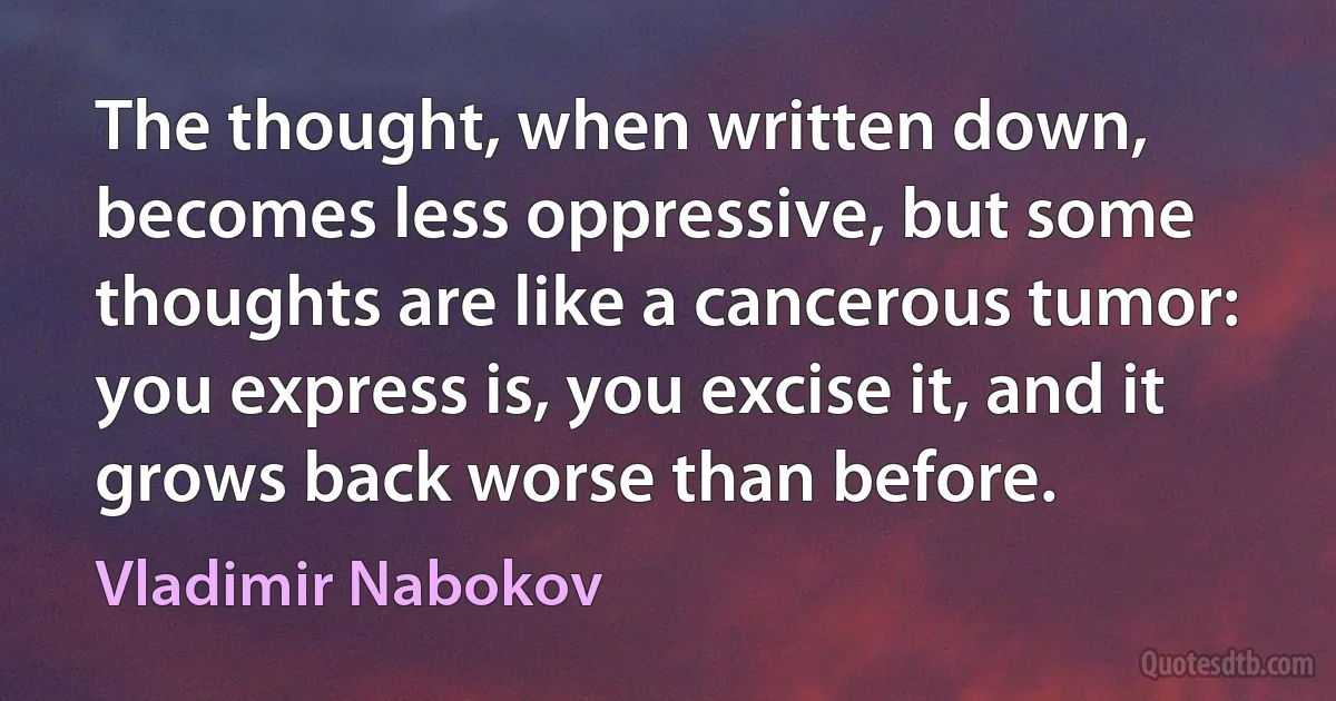 The thought, when written down, becomes less oppressive, but some thoughts are like a cancerous tumor: you express is, you excise it, and it grows back worse than before. (Vladimir Nabokov)