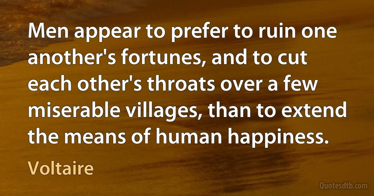 Men appear to prefer to ruin one another's fortunes, and to cut each other's throats over a few miserable villages, than to extend the means of human happiness. (Voltaire)