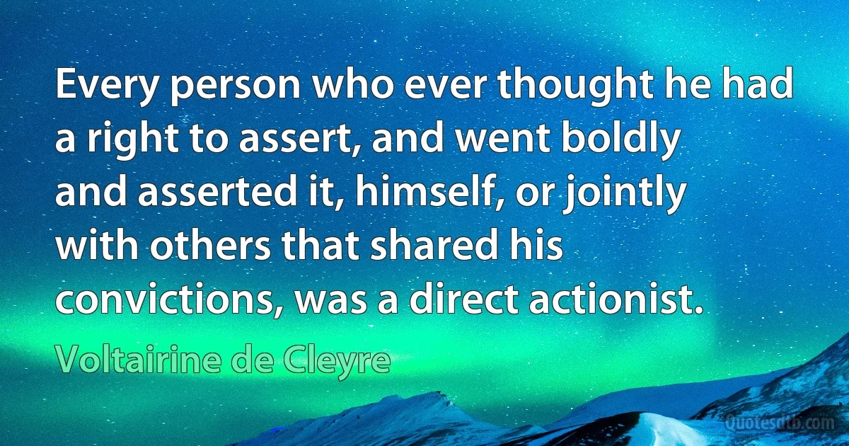 Every person who ever thought he had a right to assert, and went boldly and asserted it, himself, or jointly with others that shared his convictions, was a direct actionist. (Voltairine de Cleyre)