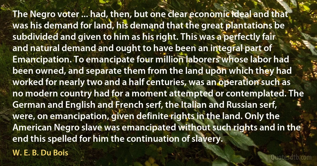 The Negro voter ... had, then, but one clear economic ideal and that was his demand for land, his demand that the great plantations be subdivided and given to him as his right. This was a perfectly fair and natural demand and ought to have been an integral part of Emancipation. To emancipate four million laborers whose labor had been owned, and separate them from the land upon which they had worked for nearly two and a half centuries, was an operation such as no modern country had for a moment attempted or contemplated. The German and English and French serf, the Italian and Russian serf, were, on emancipation, given definite rights in the land. Only the American Negro slave was emancipated without such rights and in the end this spelled for him the continuation of slavery. (W. E. B. Du Bois)