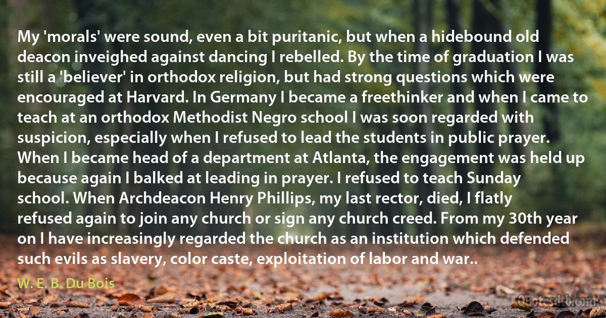 My 'morals' were sound, even a bit puritanic, but when a hidebound old deacon inveighed against dancing I rebelled. By the time of graduation I was still a 'believer' in orthodox religion, but had strong questions which were encouraged at Harvard. In Germany I became a freethinker and when I came to teach at an orthodox Methodist Negro school I was soon regarded with suspicion, especially when I refused to lead the students in public prayer. When I became head of a department at Atlanta, the engagement was held up because again I balked at leading in prayer. I refused to teach Sunday school. When Archdeacon Henry Phillips, my last rector, died, I flatly refused again to join any church or sign any church creed. From my 30th year on I have increasingly regarded the church as an institution which defended such evils as slavery, color caste, exploitation of labor and war.. (W. E. B. Du Bois)