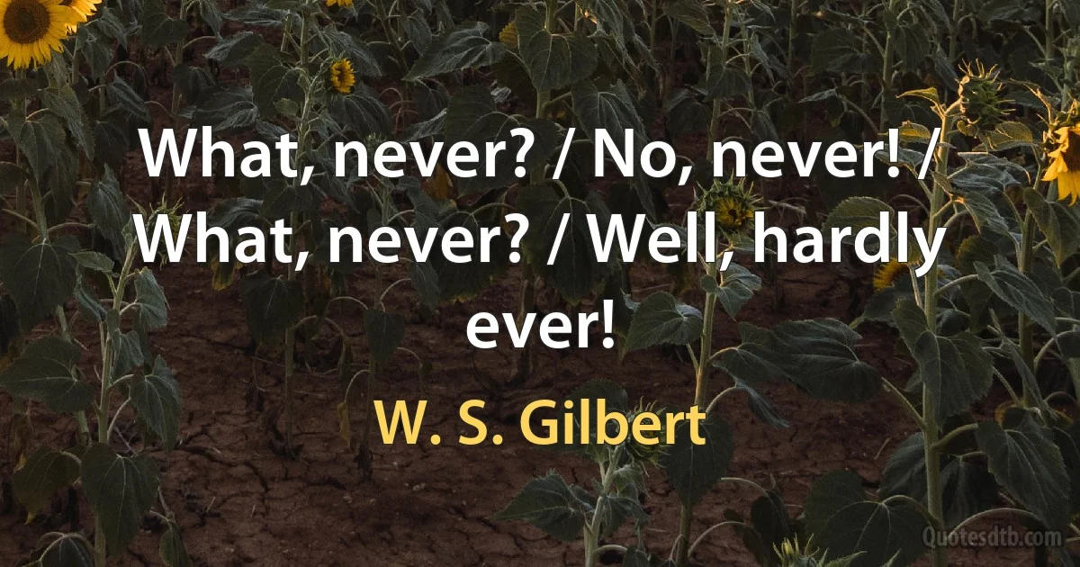 What, never? / No, never! / What, never? / Well, hardly ever! (W. S. Gilbert)