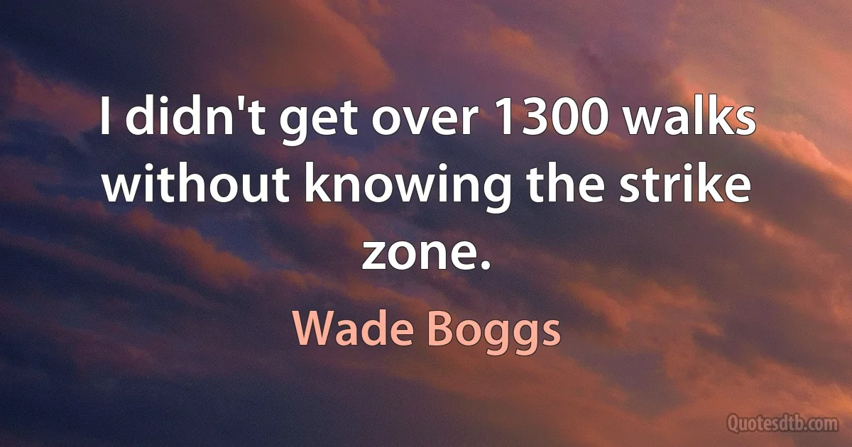 I didn't get over 1300 walks without knowing the strike zone. (Wade Boggs)