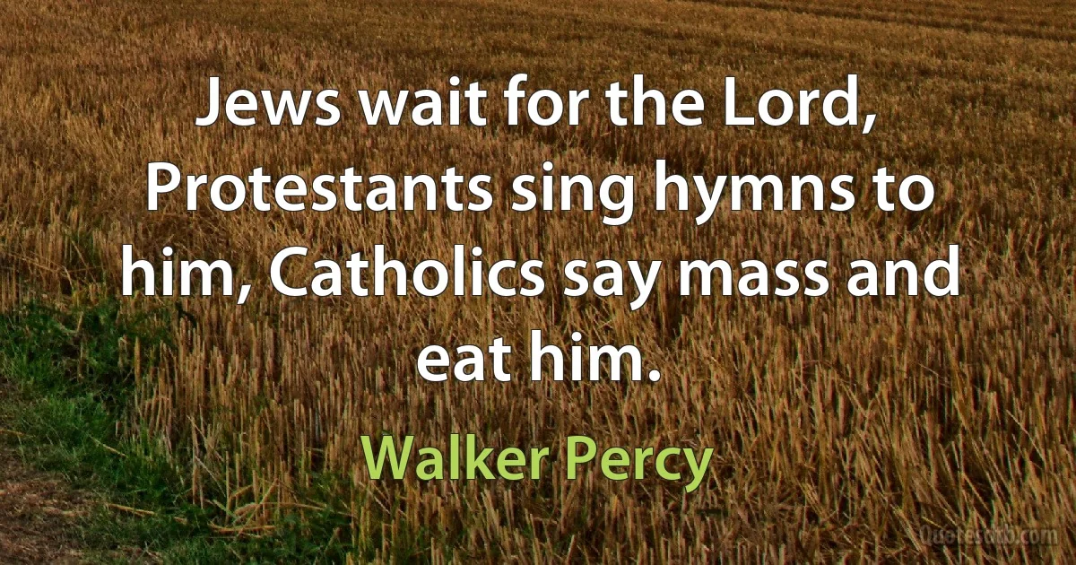 Jews wait for the Lord, Protestants sing hymns to him, Catholics say mass and eat him. (Walker Percy)