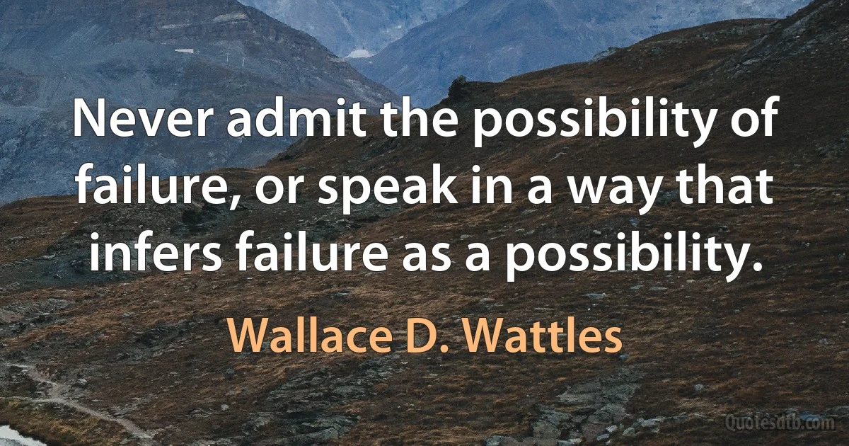 Never admit the possibility of failure, or speak in a way that infers failure as a possibility. (Wallace D. Wattles)