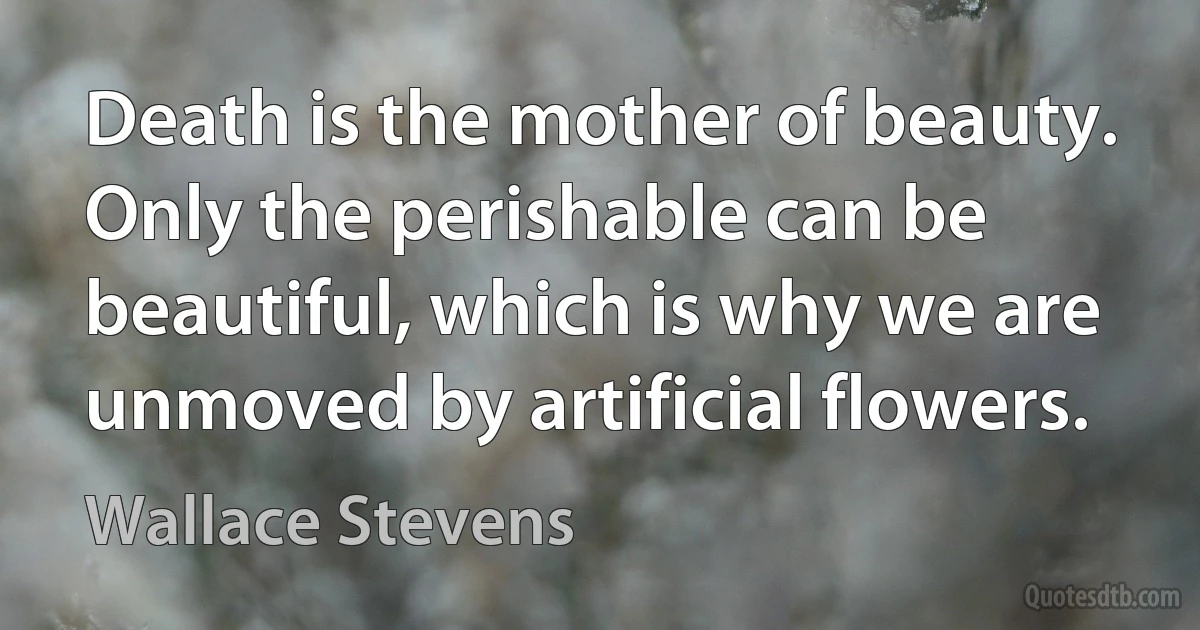 Death is the mother of beauty. Only the perishable can be beautiful, which is why we are unmoved by artificial flowers. (Wallace Stevens)