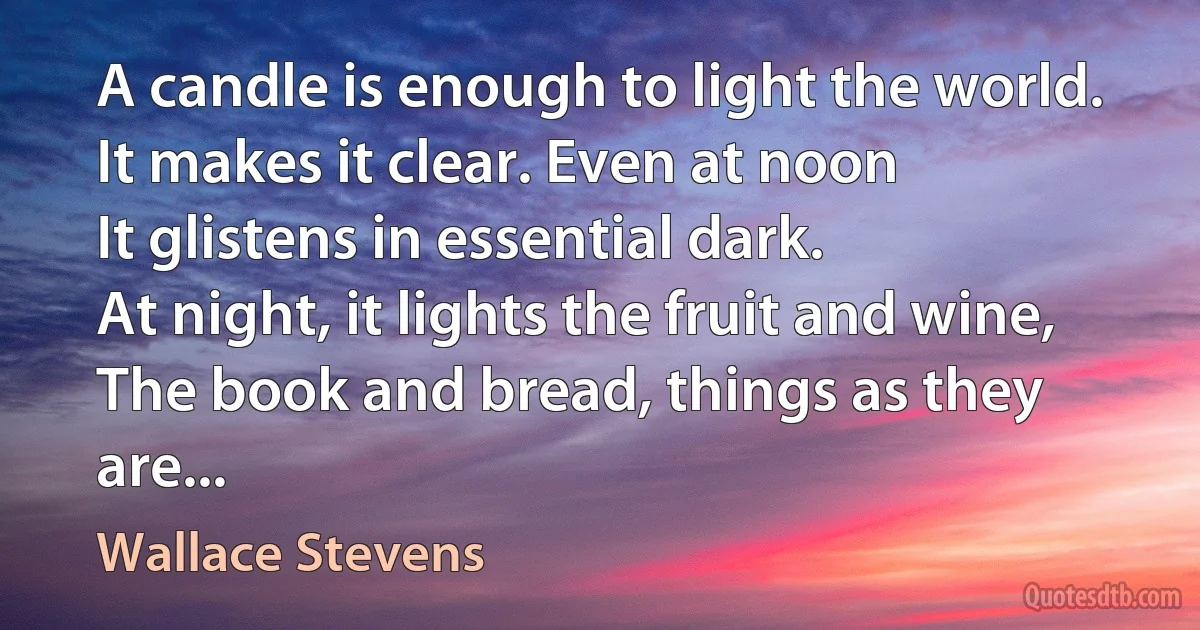 A candle is enough to light the world.
It makes it clear. Even at noon
It glistens in essential dark.
At night, it lights the fruit and wine,
The book and bread, things as they are... (Wallace Stevens)