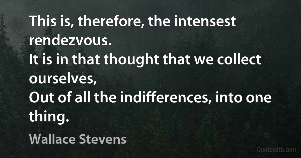 This is, therefore, the intensest rendezvous.
It is in that thought that we collect ourselves,
Out of all the indifferences, into one thing. (Wallace Stevens)