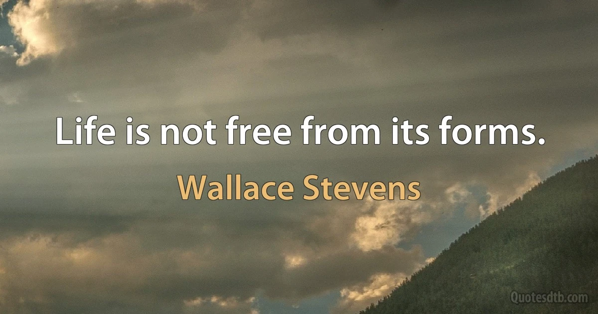 Life is not free from its forms. (Wallace Stevens)