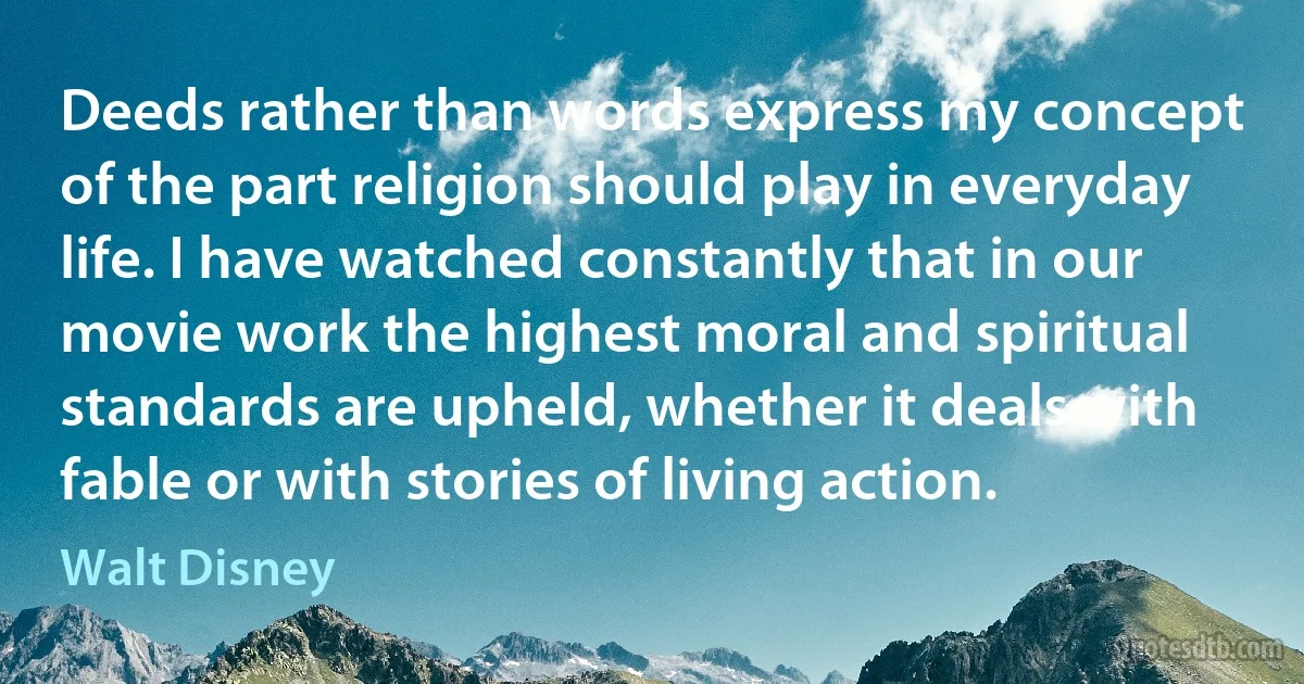 Deeds rather than words express my concept of the part religion should play in everyday life. I have watched constantly that in our movie work the highest moral and spiritual standards are upheld, whether it deals with fable or with stories of living action. (Walt Disney)