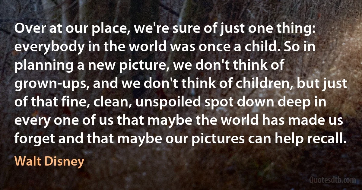 Over at our place, we're sure of just one thing: everybody in the world was once a child. So in planning a new picture, we don't think of grown-ups, and we don't think of children, but just of that fine, clean, unspoiled spot down deep in every one of us that maybe the world has made us forget and that maybe our pictures can help recall. (Walt Disney)