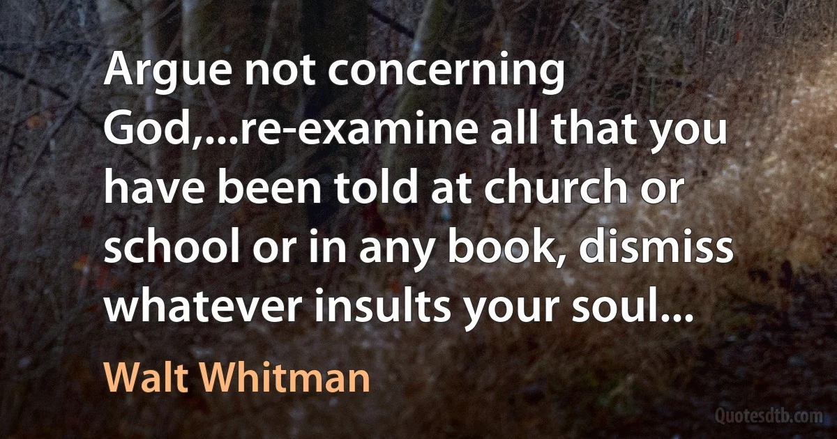 Argue not concerning God,...re-examine all that you have been told at church or school or in any book, dismiss whatever insults your soul... (Walt Whitman)