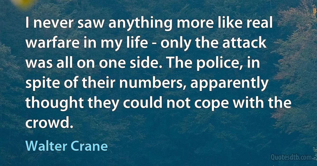 I never saw anything more like real warfare in my life - only the attack was all on one side. The police, in spite of their numbers, apparently thought they could not cope with the crowd. (Walter Crane)