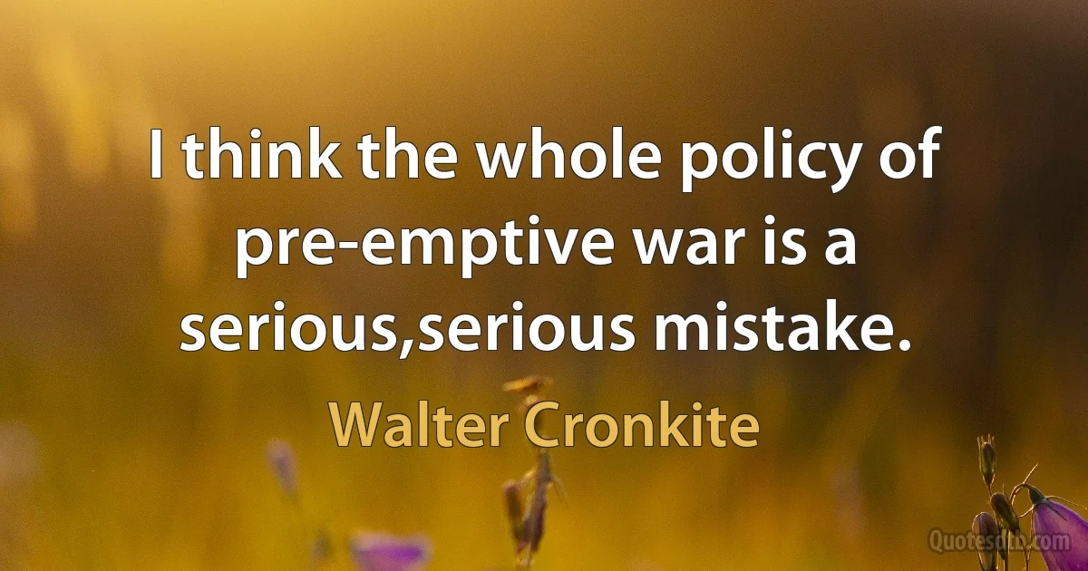 I think the whole policy of pre-emptive war is a serious,serious mistake. (Walter Cronkite)