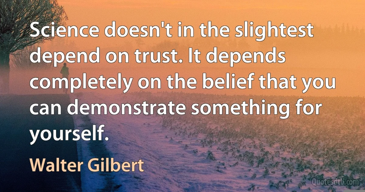 Science doesn't in the slightest depend on trust. It depends completely on the belief that you can demonstrate something for yourself. (Walter Gilbert)