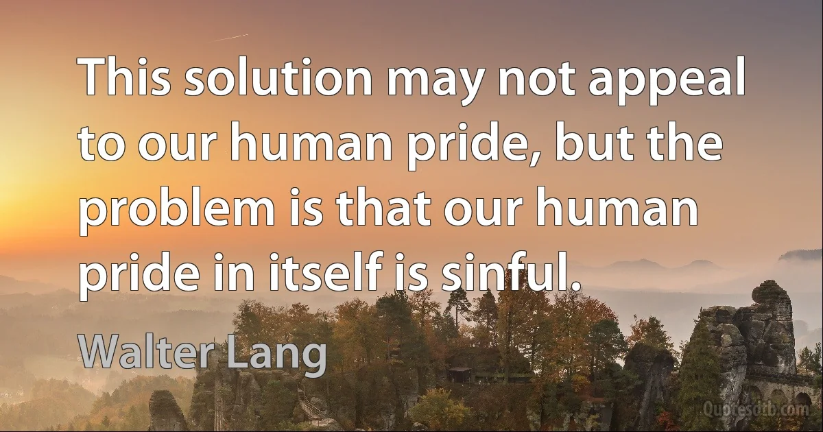 This solution may not appeal to our human pride, but the problem is that our human pride in itself is sinful. (Walter Lang)