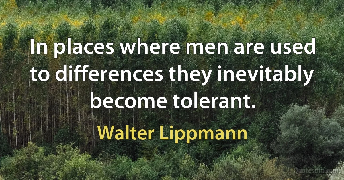 In places where men are used to differences they inevitably become tolerant. (Walter Lippmann)