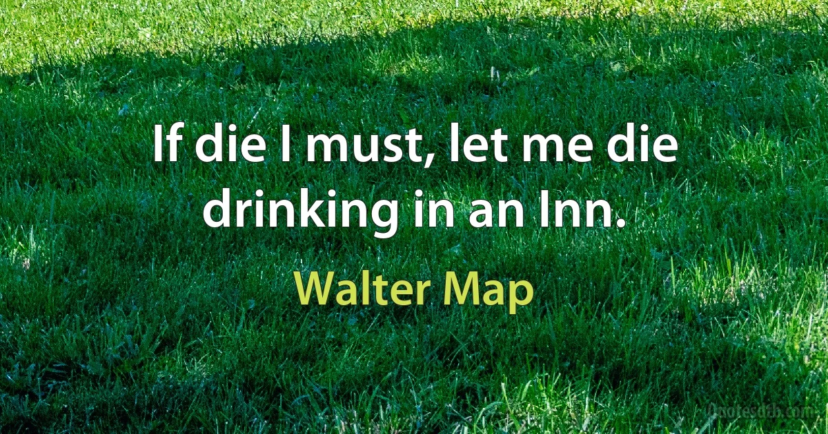 If die I must, let me die drinking in an Inn. (Walter Map)