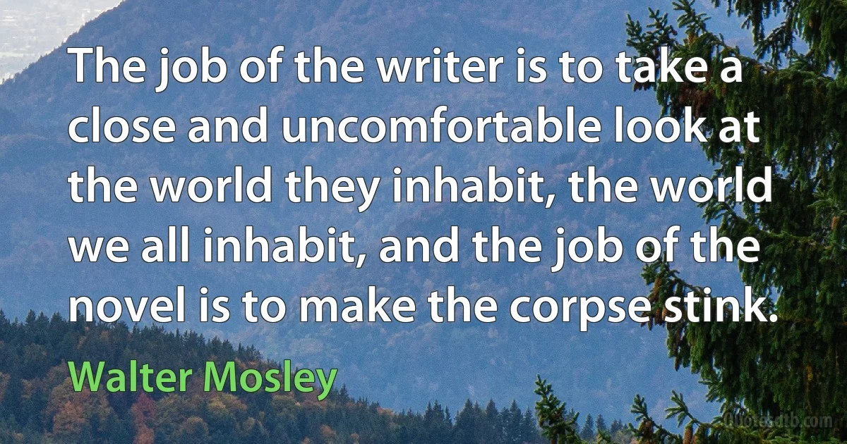 The job of the writer is to take a close and uncomfortable look at the world they inhabit, the world we all inhabit, and the job of the novel is to make the corpse stink. (Walter Mosley)