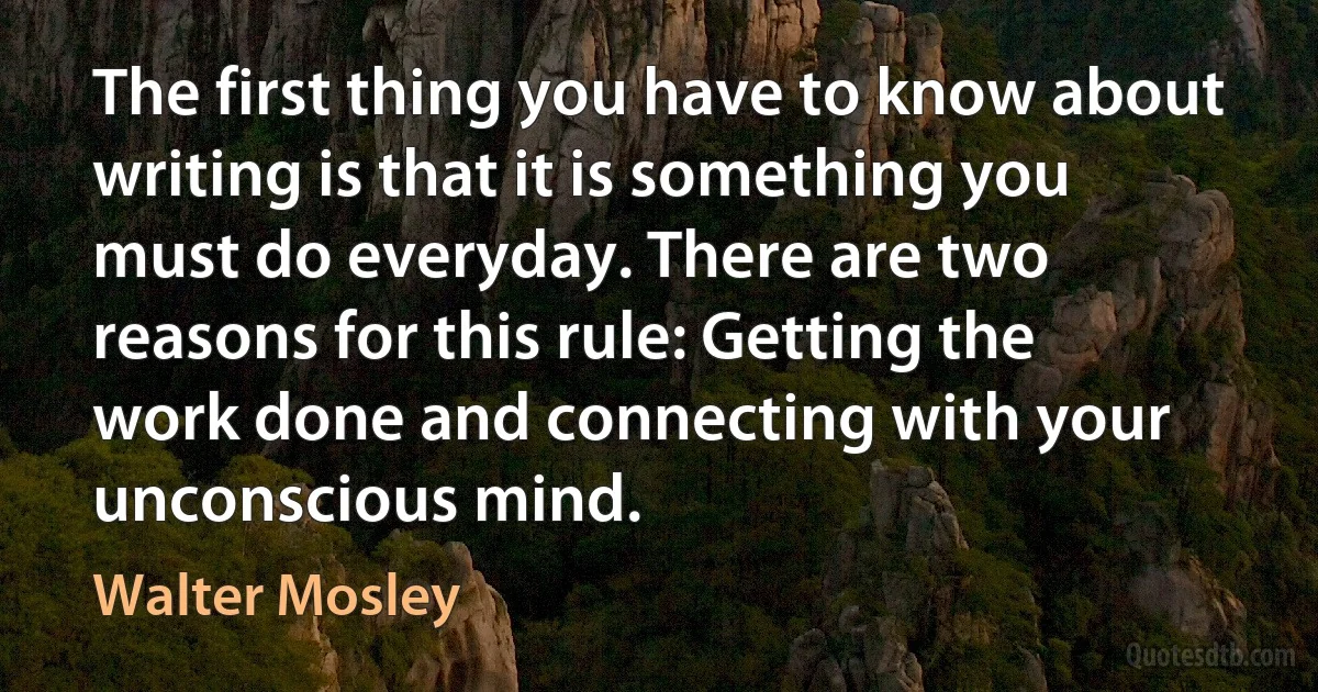 The first thing you have to know about writing is that it is something you must do everyday. There are two reasons for this rule: Getting the work done and connecting with your unconscious mind. (Walter Mosley)