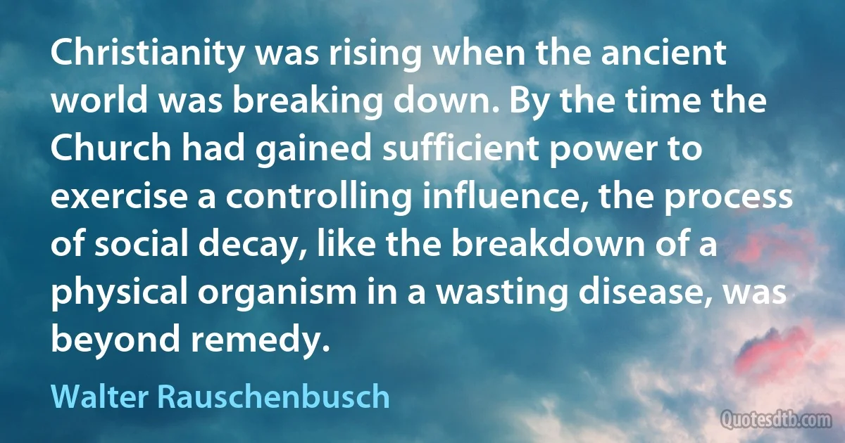 Christianity was rising when the ancient world was breaking down. By the time the Church had gained sufficient power to exercise a controlling influence, the process of social decay, like the breakdown of a physical organism in a wasting disease, was beyond remedy. (Walter Rauschenbusch)