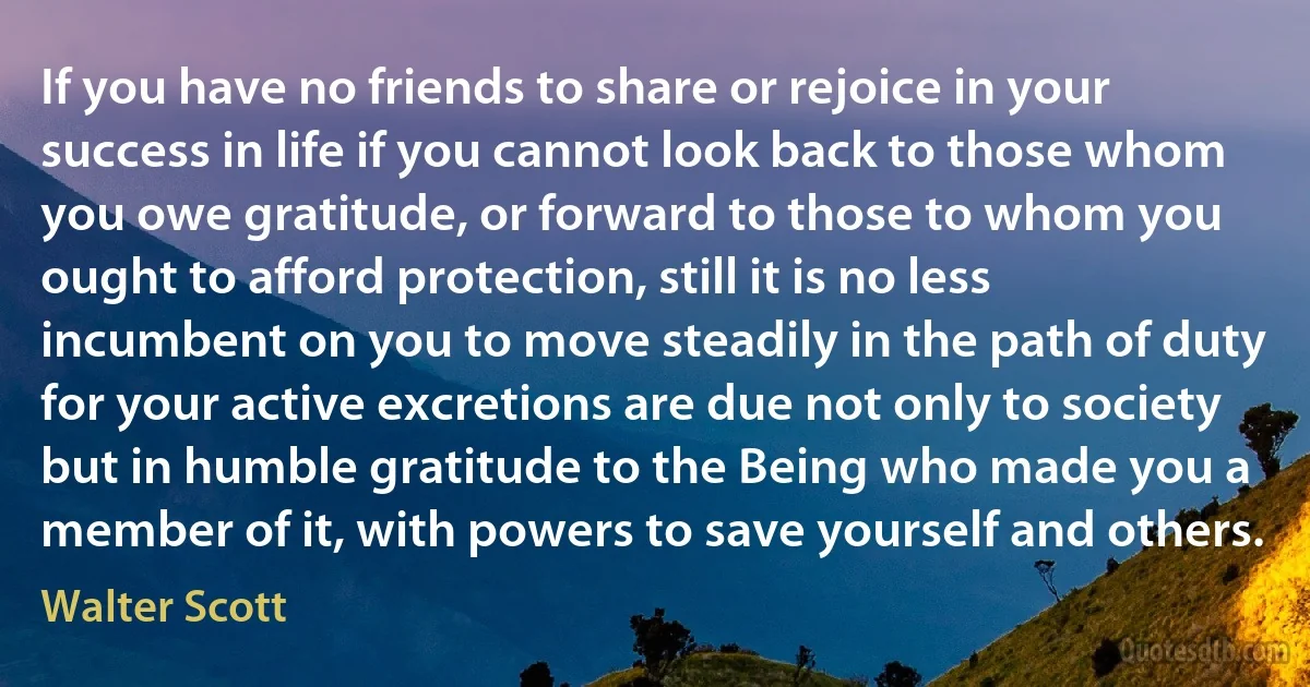 If you have no friends to share or rejoice in your success in life if you cannot look back to those whom you owe gratitude, or forward to those to whom you ought to afford protection, still it is no less incumbent on you to move steadily in the path of duty for your active excretions are due not only to society but in humble gratitude to the Being who made you a member of it, with powers to save yourself and others. (Walter Scott)