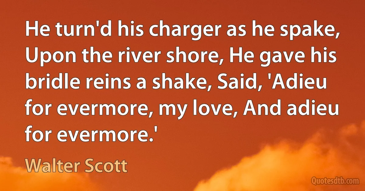 He turn'd his charger as he spake, Upon the river shore, He gave his bridle reins a shake, Said, 'Adieu for evermore, my love, And adieu for evermore.' (Walter Scott)