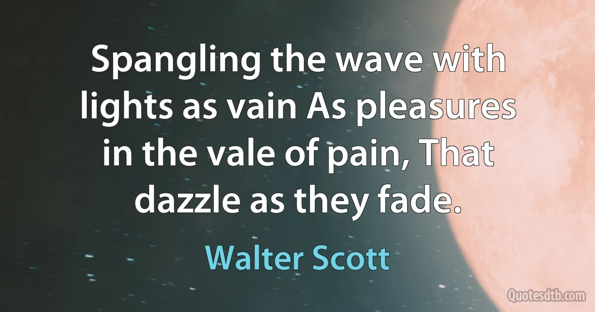 Spangling the wave with lights as vain As pleasures in the vale of pain, That dazzle as they fade. (Walter Scott)