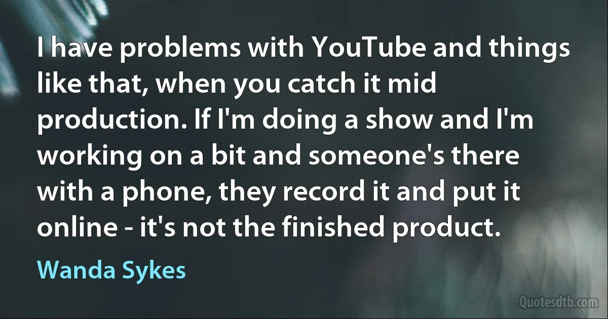 I have problems with YouTube and things like that, when you catch it mid production. If I'm doing a show and I'm working on a bit and someone's there with a phone, they record it and put it online - it's not the finished product. (Wanda Sykes)