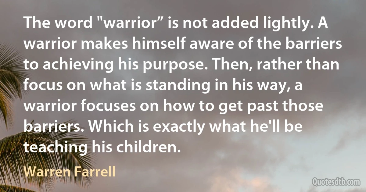 The word "warrior” is not added lightly. A warrior makes himself aware of the barriers to achieving his purpose. Then, rather than focus on what is standing in his way, a warrior focuses on how to get past those barriers. Which is exactly what he'll be teaching his children. (Warren Farrell)