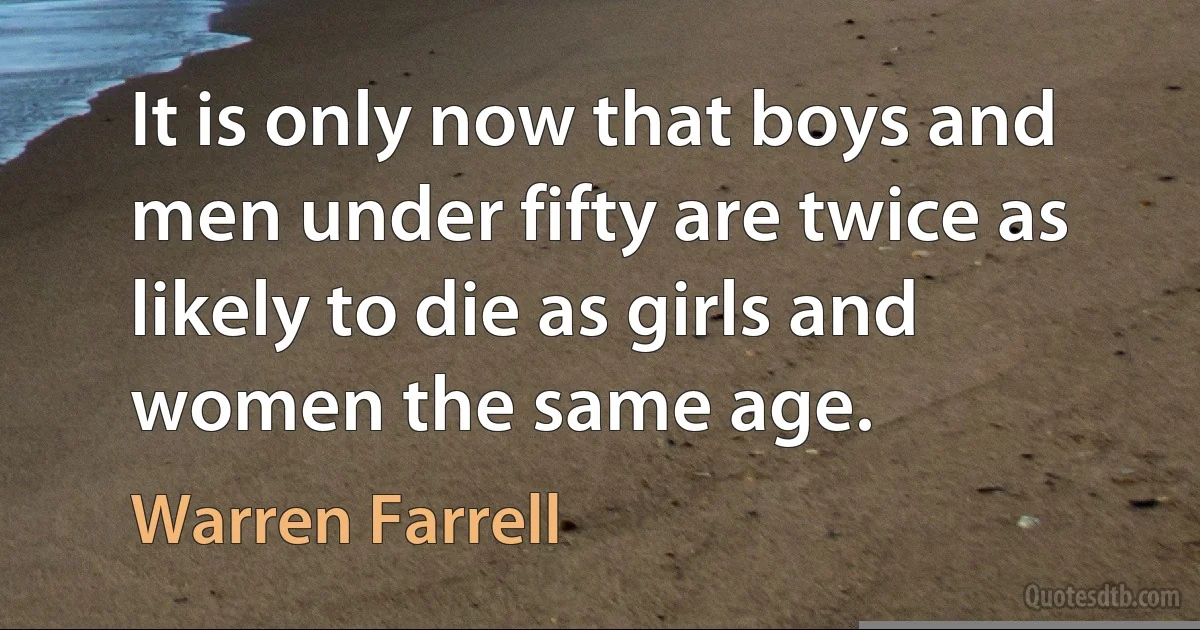 It is only now that boys and men under fifty are twice as likely to die as girls and women the same age. (Warren Farrell)