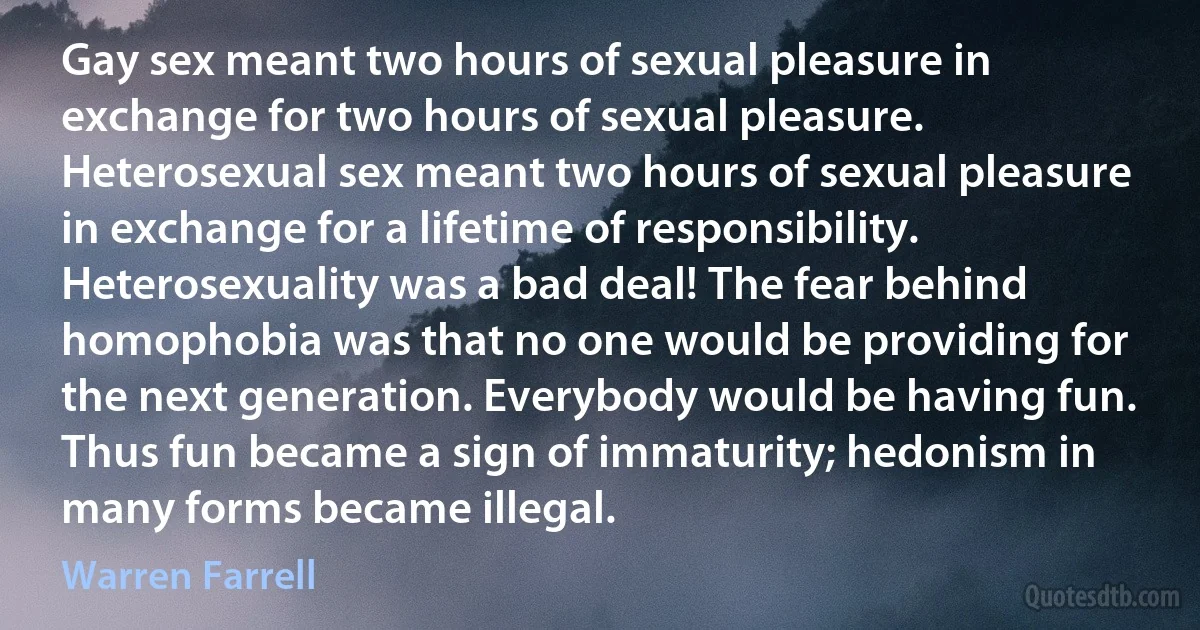 Gay sex meant two hours of sexual pleasure in exchange for two hours of sexual pleasure. Heterosexual sex meant two hours of sexual pleasure in exchange for a lifetime of responsibility. Heterosexuality was a bad deal! The fear behind homophobia was that no one would be providing for the next generation. Everybody would be having fun. Thus fun became a sign of immaturity; hedonism in many forms became illegal. (Warren Farrell)