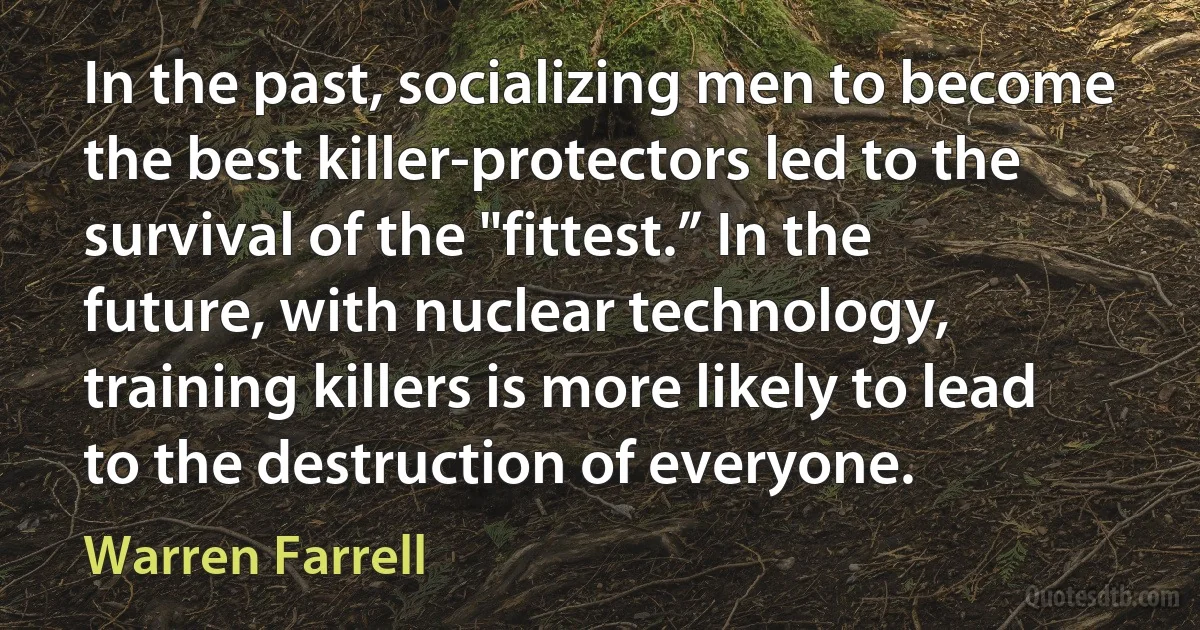 In the past, socializing men to become the best killer-protectors led to the survival of the "fittest.” In the future, with nuclear technology, training killers is more likely to lead to the destruction of everyone. (Warren Farrell)